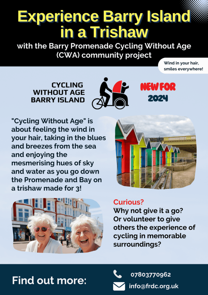 with the Barry Promenade Cycling Without Age (CWA) community project info@frdc.org.uk 07803770962 Wind in your hair, smiles everywhere! "Cycling Without Age" is about feeling the wind in your hair, taking in the blues and breezes from the sea and enjoying the mesmerising hues of sky and water as you go down the Promenade and Bay on a trishaw made for 3! Find out more: Curious? Why not give it a go? Or volunteer to give others the experience of cycling in memorable surroundings? CYCLING WITHOUT AGE BARRY ISLAND nEW FOR 2024 Experience Barry Island in a Trishaw